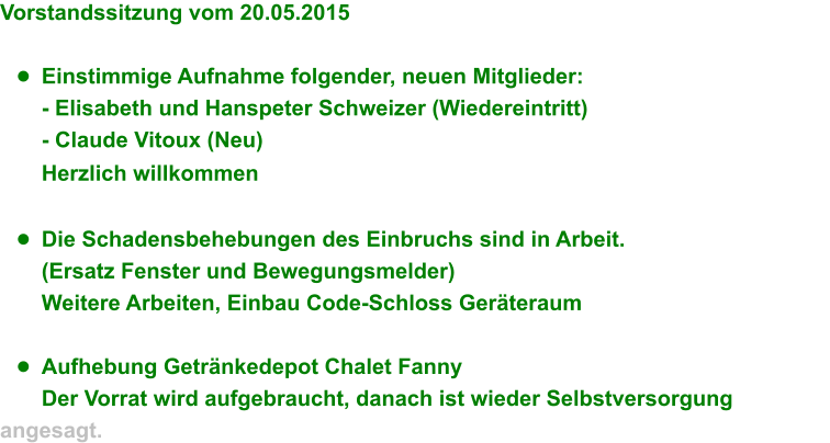 Vorstandssitzung vom 20.05.2015  	Einstimmige Aufnahme folgender, neuen Mitglieder: - Elisabeth und Hanspeter Schweizer (Wiedereintritt) - Claude Vitoux (Neu) Herzlich willkommen  	Die Schadensbehebungen des Einbruchs sind in Arbeit. (Ersatz Fenster und Bewegungsmelder) Weitere Arbeiten, Einbau Code-Schloss Gerteraum  	Aufhebung Getrnkedepot Chalet Fanny Der Vorrat wird aufgebraucht, danach ist wieder Selbstversorgung angesagt.