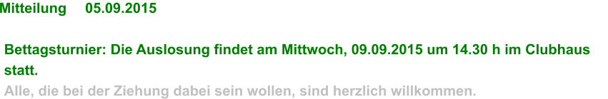 Mitteilung	05.09.2015  Bettagsturnier: Die Auslosung findet am Mittwoch, 09.09.2015 um 14.30 h im Clubhaus statt. Alle, die bei der Ziehung dabei sein wollen, sind herzlich willkommen.