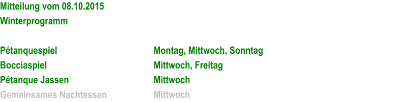 Mitteilung vom 08.10.2015 Winterprogramm  Ptanquespiel						Montag, Mittwoch, Sonntag Bocciaspiel						Mittwoch, Freitag Ptanque Jassen					Mittwoch Gemeinsames Nachtessen			Mittwoch