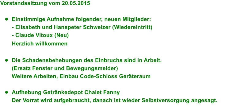 Vorstandssitzung vom 20.05.2015  	Einstimmige Aufnahme folgender, neuen Mitglieder: - Elisabeth und Hanspeter Schweizer (Wiedereintritt) - Claude Vitoux (Neu) Herzlich willkommen  	Die Schadensbehebungen des Einbruchs sind in Arbeit. (Ersatz Fenster und Bewegungsmelder) Weitere Arbeiten, Einbau Code-Schloss Gerteraum  	Aufhebung Getrnkedepot Chalet Fanny Der Vorrat wird aufgebraucht, danach ist wieder Selbstversorgung angesagt.