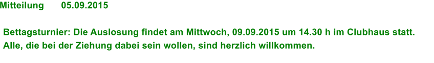 Mitteilung	05.09.2015  Bettagsturnier: Die Auslosung findet am Mittwoch, 09.09.2015 um 14.30 h im Clubhaus statt. Alle, die bei der Ziehung dabei sein wollen, sind herzlich willkommen.